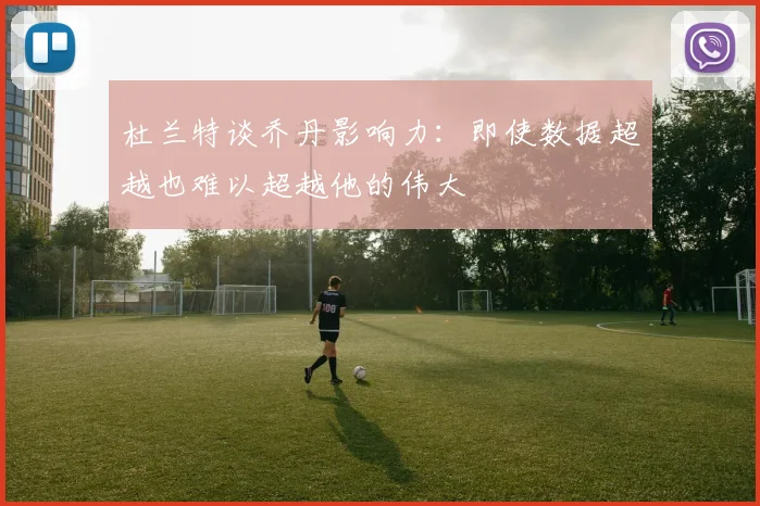 杜兰特谈乔丹影响力：即使数据超越也难以超越他的伟大