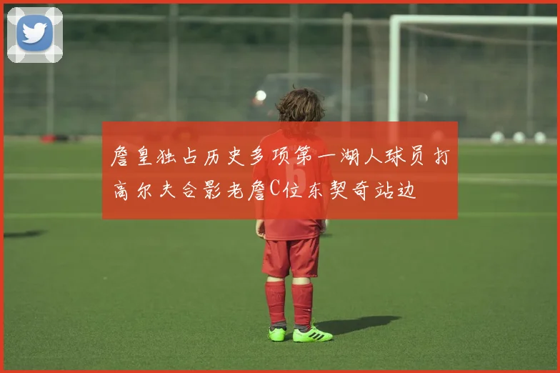 詹皇独占历史多项第一湖人球员打高尔夫合影老詹C位东契奇站边