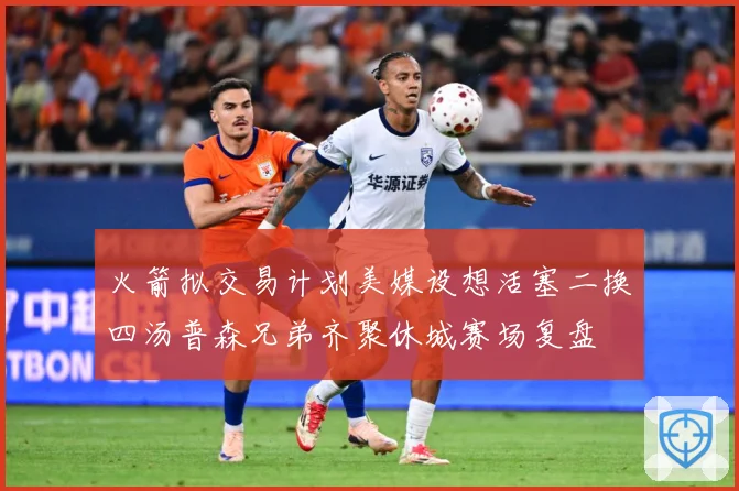 火箭拟交易计划美媒设想活塞二换四汤普森兄弟齐聚休城赛场复盘
