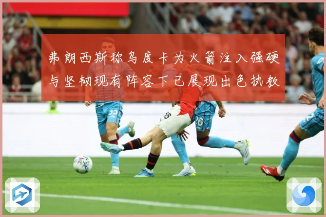 弗朗西斯称乌度卡为火箭注入强硬与坚韧现有阵容下已展现出色执教赛场复盘
