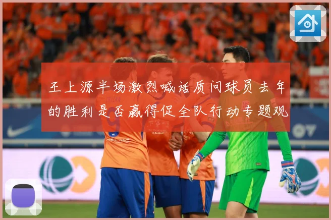 王上源半场激烈喊话质问球员去年的胜利是否赢得促全队行动专题观察