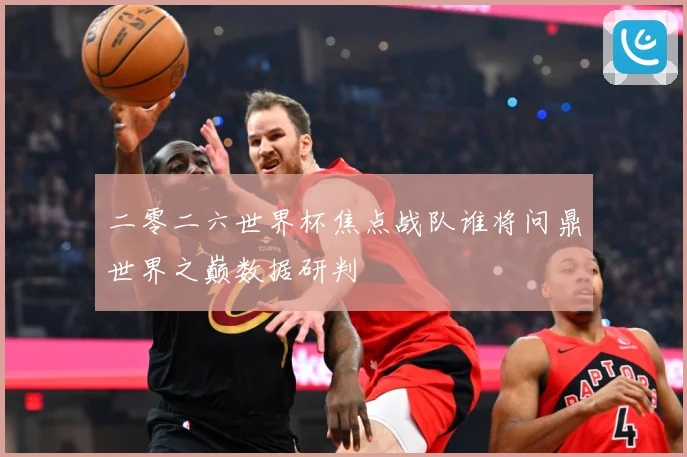 二零二六世界杯焦点战队谁将问鼎世界之巅数据研判