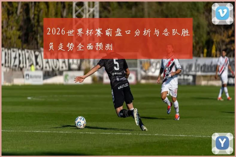 2026世界杯赛前盘口分析与各队胜负走势全面预测