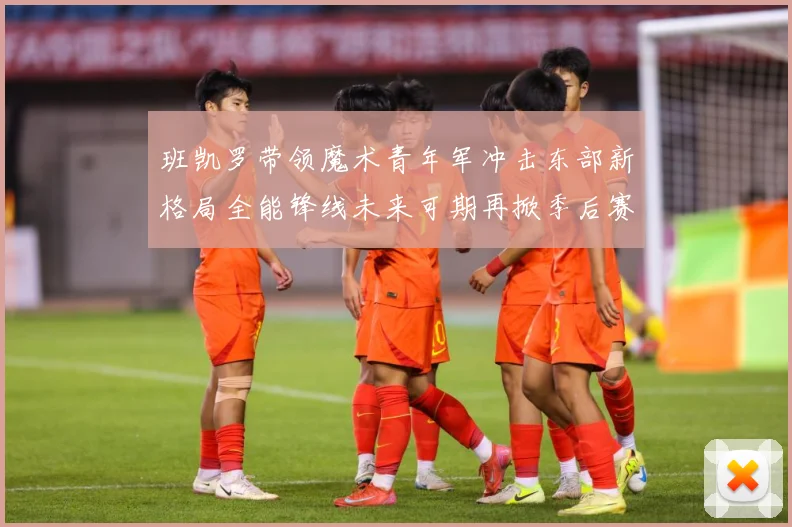 班凯罗带领魔术青年军冲击东部新格局全能锋线未来可期再掀季后赛成长观察