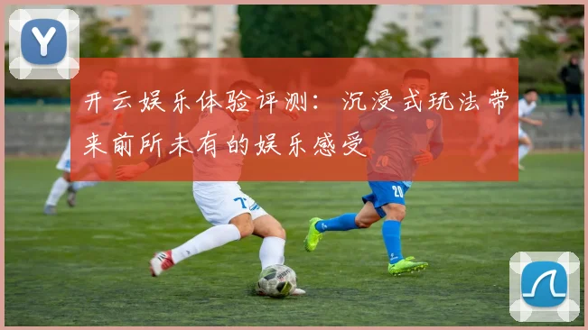 开云娱乐体验评测：沉浸式玩法带来前所未有的娱乐感受