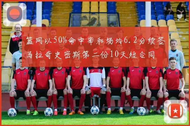 篮网以50%命中率和场均6.2分续签马拉奇史密斯第二份10天短合同