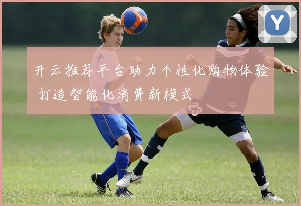 开云推荐平台助力个性化购物体验 打造智能化消费新模式