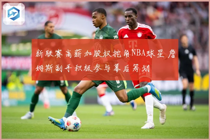 新联赛高薪加股权挖角NBA球星 詹姆斯副手积极参与幕后筹划