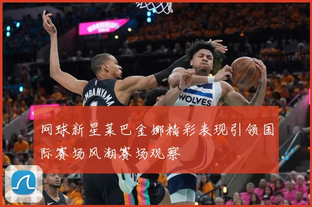 网球新星莱巴金娜精彩表现引领国际赛场风潮赛场观察