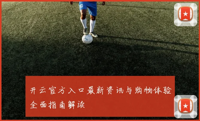 开云官方入口最新资讯与购物体验全面指南解读