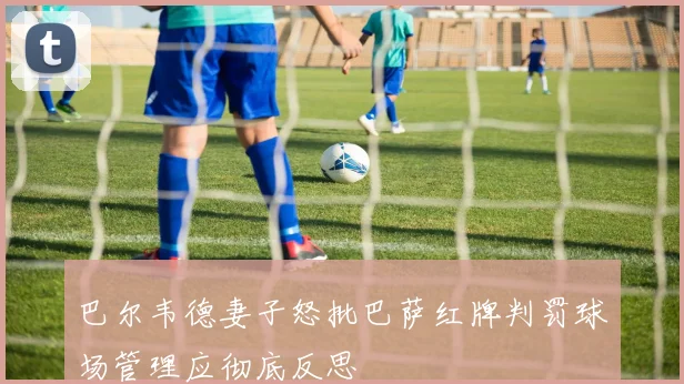 巴尔韦德妻子怒批巴萨红牌判罚球场管理应彻底反思
