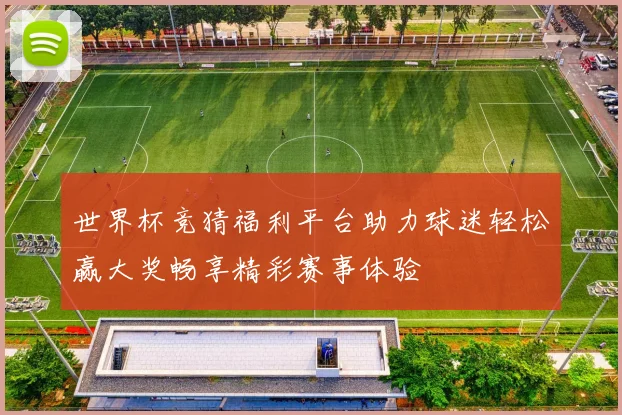 世界杯竞猜福利平台助力球迷轻松赢大奖畅享精彩赛事体验