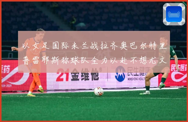 以女足国际米兰战拉齐奥巴尔特里普雷耶斯称球队全力以赴不想尤文成长观察