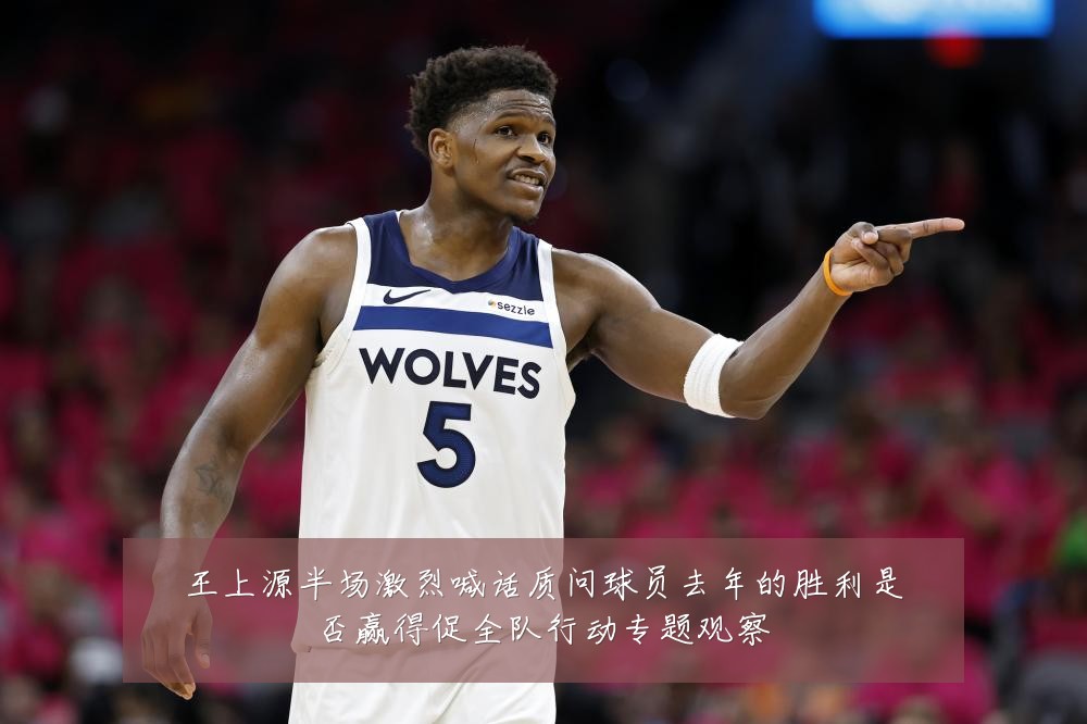 王上源半场激烈喊话质问球员去年的胜利是否赢得促全队行动专题观察