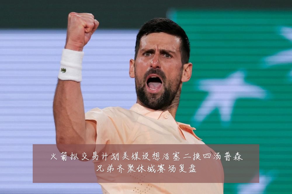 火箭拟交易计划美媒设想活塞二换四汤普森兄弟齐聚休城赛场复盘